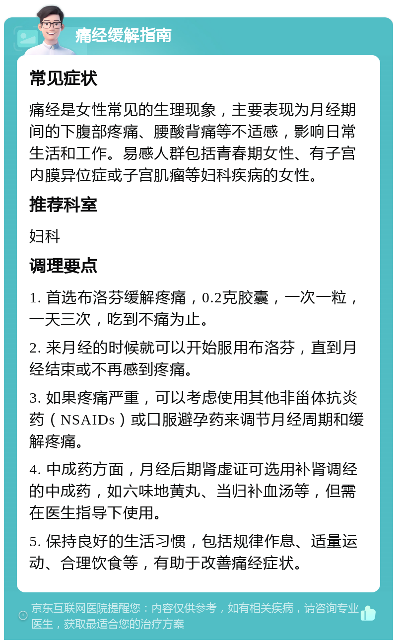 痛经缓解指南 常见症状 痛经是女性常见的生理现象，主要表现为月经期间的下腹部疼痛、腰酸背痛等不适感，影响日常生活和工作。易感人群包括青春期女性、有子宫内膜异位症或子宫肌瘤等妇科疾病的女性。 推荐科室 妇科 调理要点 1. 首选布洛芬缓解疼痛，0.2克胶囊，一次一粒，一天三次，吃到不痛为止。 2. 来月经的时候就可以开始服用布洛芬，直到月经结束或不再感到疼痛。 3. 如果疼痛严重，可以考虑使用其他非甾体抗炎药（NSAIDs）或口服避孕药来调节月经周期和缓解疼痛。 4. 中成药方面，月经后期肾虚证可选用补肾调经的中成药，如六味地黄丸、当归补血汤等，但需在医生指导下使用。 5. 保持良好的生活习惯，包括规律作息、适量运动、合理饮食等，有助于改善痛经症状。