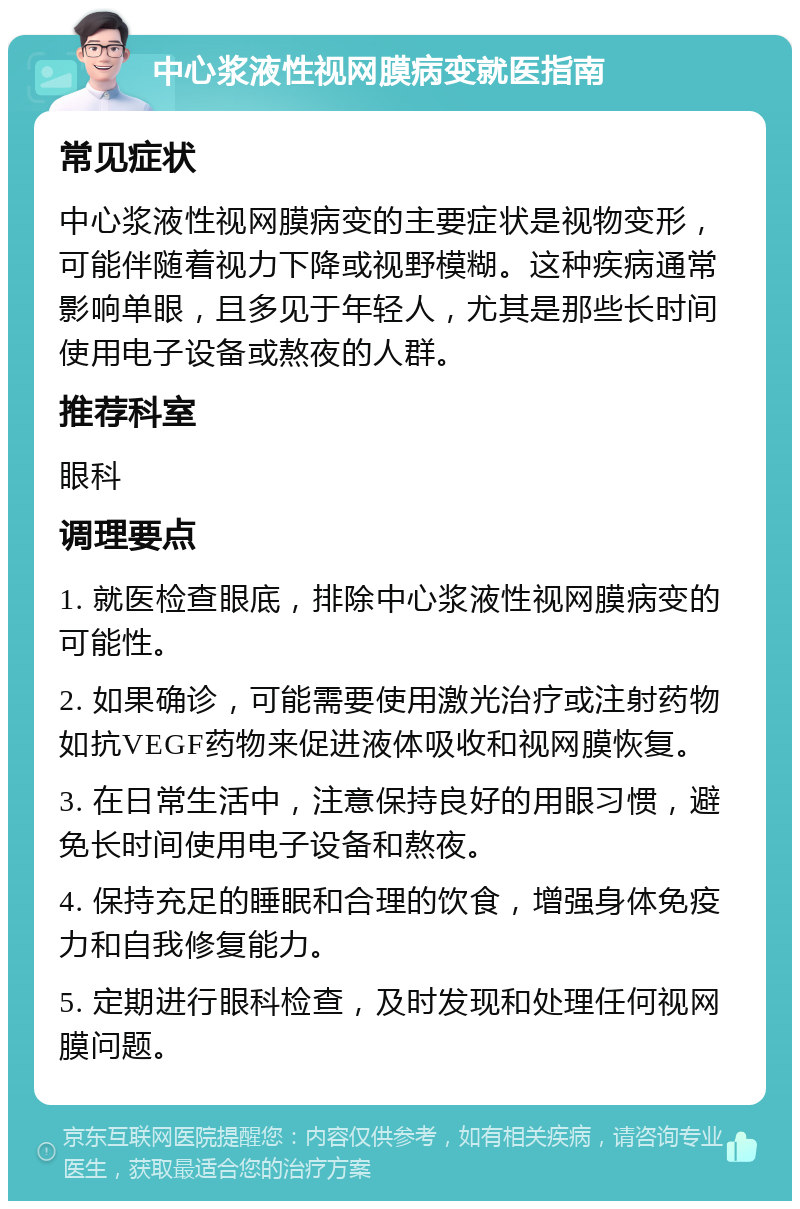 中心浆液性视网膜病变就医指南 常见症状 中心浆液性视网膜病变的主要症状是视物变形，可能伴随着视力下降或视野模糊。这种疾病通常影响单眼，且多见于年轻人，尤其是那些长时间使用电子设备或熬夜的人群。 推荐科室 眼科 调理要点 1. 就医检查眼底，排除中心浆液性视网膜病变的可能性。 2. 如果确诊，可能需要使用激光治疗或注射药物如抗VEGF药物来促进液体吸收和视网膜恢复。 3. 在日常生活中，注意保持良好的用眼习惯，避免长时间使用电子设备和熬夜。 4. 保持充足的睡眠和合理的饮食，增强身体免疫力和自我修复能力。 5. 定期进行眼科检查，及时发现和处理任何视网膜问题。