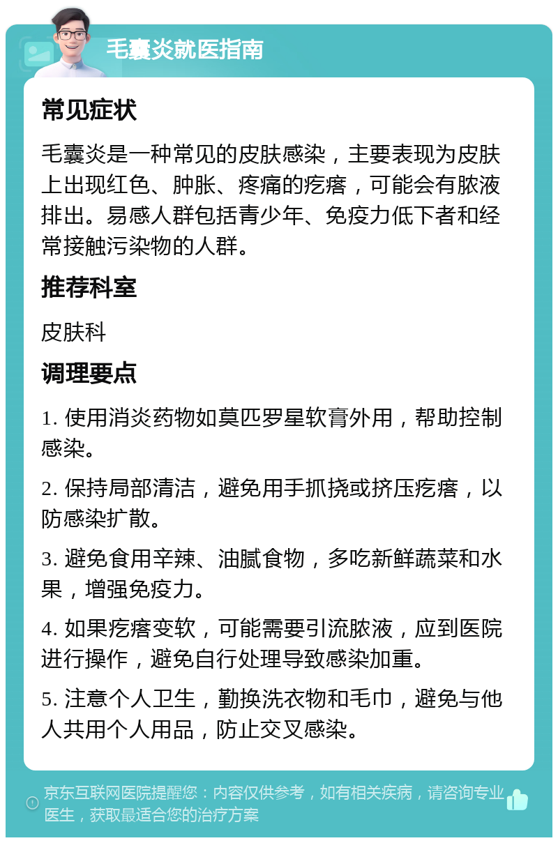 毛囊炎就医指南 常见症状 毛囊炎是一种常见的皮肤感染，主要表现为皮肤上出现红色、肿胀、疼痛的疙瘩，可能会有脓液排出。易感人群包括青少年、免疫力低下者和经常接触污染物的人群。 推荐科室 皮肤科 调理要点 1. 使用消炎药物如莫匹罗星软膏外用，帮助控制感染。 2. 保持局部清洁，避免用手抓挠或挤压疙瘩，以防感染扩散。 3. 避免食用辛辣、油腻食物，多吃新鲜蔬菜和水果，增强免疫力。 4. 如果疙瘩变软，可能需要引流脓液，应到医院进行操作，避免自行处理导致感染加重。 5. 注意个人卫生，勤换洗衣物和毛巾，避免与他人共用个人用品，防止交叉感染。