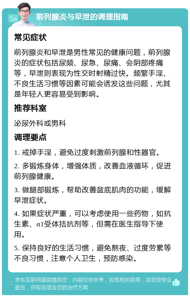 前列腺炎与早泄的调理指南 常见症状 前列腺炎和早泄是男性常见的健康问题，前列腺炎的症状包括尿频、尿急、尿痛、会阴部疼痛等，早泄则表现为性交时射精过快。频繁手淫、不良生活习惯等因素可能会诱发这些问题，尤其是年轻人更容易受到影响。 推荐科室 泌尿外科或男科 调理要点 1. 戒掉手淫，避免过度刺激前列腺和性器官。 2. 多锻炼身体，增强体质，改善血液循环，促进前列腺健康。 3. 做腿部锻炼，帮助改善盆底肌肉的功能，缓解早泄症状。 4. 如果症状严重，可以考虑使用一些药物，如抗生素、α1受体拮抗剂等，但需在医生指导下使用。 5. 保持良好的生活习惯，避免熬夜、过度劳累等不良习惯，注意个人卫生，预防感染。