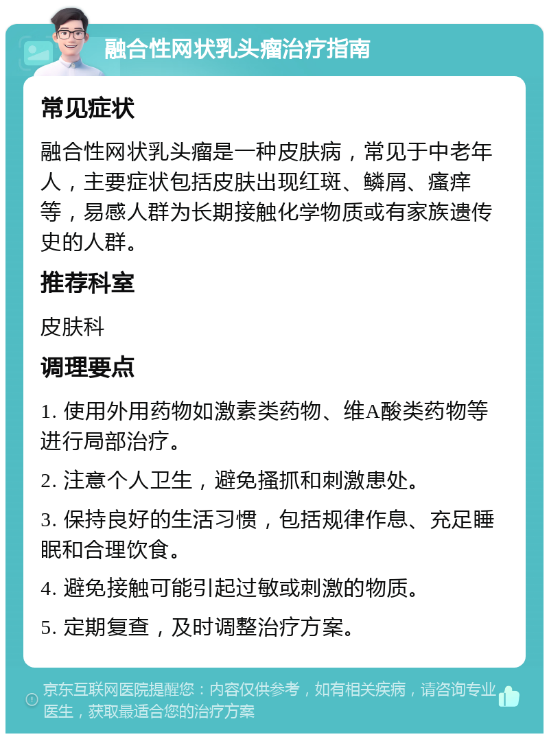 融合性网状乳头瘤治疗指南 常见症状 融合性网状乳头瘤是一种皮肤病，常见于中老年人，主要症状包括皮肤出现红斑、鳞屑、瘙痒等，易感人群为长期接触化学物质或有家族遗传史的人群。 推荐科室 皮肤科 调理要点 1. 使用外用药物如激素类药物、维A酸类药物等进行局部治疗。 2. 注意个人卫生，避免搔抓和刺激患处。 3. 保持良好的生活习惯，包括规律作息、充足睡眠和合理饮食。 4. 避免接触可能引起过敏或刺激的物质。 5. 定期复查，及时调整治疗方案。