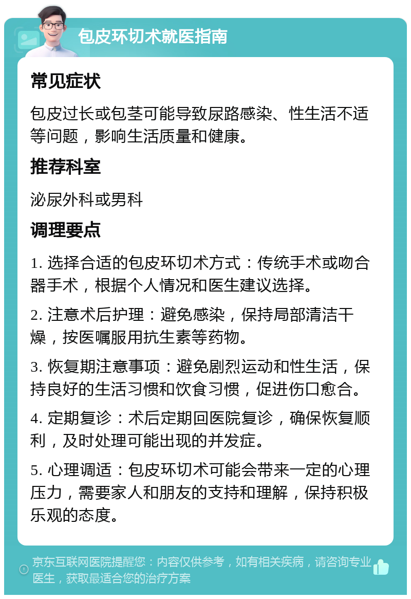 包皮环切术就医指南 常见症状 包皮过长或包茎可能导致尿路感染、性生活不适等问题，影响生活质量和健康。 推荐科室 泌尿外科或男科 调理要点 1. 选择合适的包皮环切术方式：传统手术或吻合器手术，根据个人情况和医生建议选择。 2. 注意术后护理：避免感染，保持局部清洁干燥，按医嘱服用抗生素等药物。 3. 恢复期注意事项：避免剧烈运动和性生活，保持良好的生活习惯和饮食习惯，促进伤口愈合。 4. 定期复诊：术后定期回医院复诊，确保恢复顺利，及时处理可能出现的并发症。 5. 心理调适：包皮环切术可能会带来一定的心理压力，需要家人和朋友的支持和理解，保持积极乐观的态度。