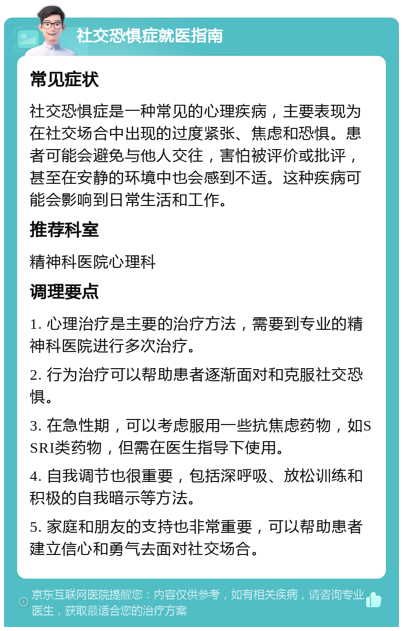 社交恐惧症就医指南 常见症状 社交恐惧症是一种常见的心理疾病，主要表现为在社交场合中出现的过度紧张、焦虑和恐惧。患者可能会避免与他人交往，害怕被评价或批评，甚至在安静的环境中也会感到不适。这种疾病可能会影响到日常生活和工作。 推荐科室 精神科医院心理科 调理要点 1. 心理治疗是主要的治疗方法，需要到专业的精神科医院进行多次治疗。 2. 行为治疗可以帮助患者逐渐面对和克服社交恐惧。 3. 在急性期，可以考虑服用一些抗焦虑药物，如SSRI类药物，但需在医生指导下使用。 4. 自我调节也很重要，包括深呼吸、放松训练和积极的自我暗示等方法。 5. 家庭和朋友的支持也非常重要，可以帮助患者建立信心和勇气去面对社交场合。