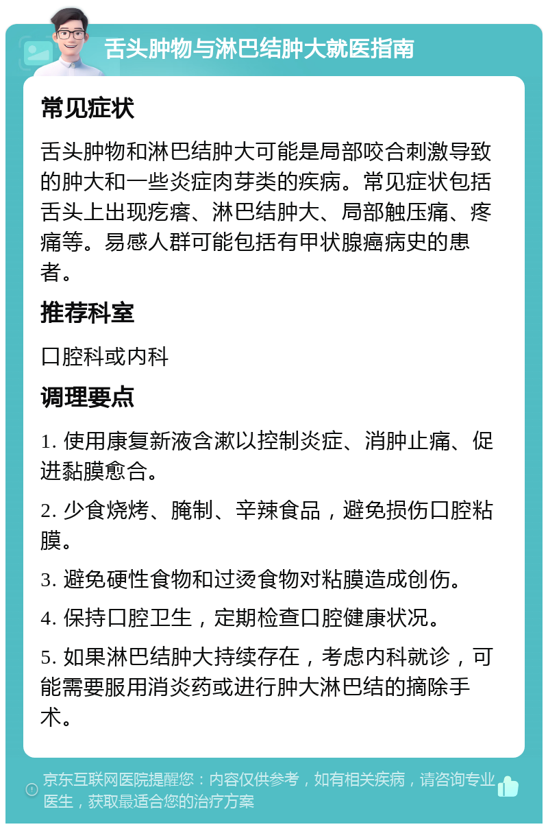 舌头肿物与淋巴结肿大就医指南 常见症状 舌头肿物和淋巴结肿大可能是局部咬合刺激导致的肿大和一些炎症肉芽类的疾病。常见症状包括舌头上出现疙瘩、淋巴结肿大、局部触压痛、疼痛等。易感人群可能包括有甲状腺癌病史的患者。 推荐科室 口腔科或内科 调理要点 1. 使用康复新液含漱以控制炎症、消肿止痛、促进黏膜愈合。 2. 少食烧烤、腌制、辛辣食品，避免损伤口腔粘膜。 3. 避免硬性食物和过烫食物对粘膜造成创伤。 4. 保持口腔卫生，定期检查口腔健康状况。 5. 如果淋巴结肿大持续存在，考虑内科就诊，可能需要服用消炎药或进行肿大淋巴结的摘除手术。