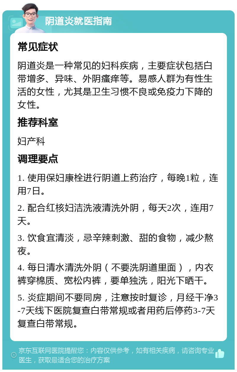 阴道炎就医指南 常见症状 阴道炎是一种常见的妇科疾病，主要症状包括白带增多、异味、外阴瘙痒等。易感人群为有性生活的女性，尤其是卫生习惯不良或免疫力下降的女性。 推荐科室 妇产科 调理要点 1. 使用保妇康栓进行阴道上药治疗，每晚1粒，连用7日。 2. 配合红核妇洁洗液清洗外阴，每天2次，连用7天。 3. 饮食宜清淡，忌辛辣刺激、甜的食物，减少熬夜。 4. 每日清水清洗外阴（不要洗阴道里面），内衣裤穿棉质、宽松内裤，要单独洗，阳光下晒干。 5. 炎症期间不要同房，注意按时复诊，月经干净3-7天线下医院复查白带常规或者用药后停药3-7天复查白带常规。