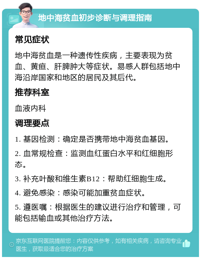 地中海贫血初步诊断与调理指南 常见症状 地中海贫血是一种遗传性疾病，主要表现为贫血、黄疸、肝脾肿大等症状。易感人群包括地中海沿岸国家和地区的居民及其后代。 推荐科室 血液内科 调理要点 1. 基因检测：确定是否携带地中海贫血基因。 2. 血常规检查：监测血红蛋白水平和红细胞形态。 3. 补充叶酸和维生素B12：帮助红细胞生成。 4. 避免感染：感染可能加重贫血症状。 5. 遵医嘱：根据医生的建议进行治疗和管理，可能包括输血或其他治疗方法。