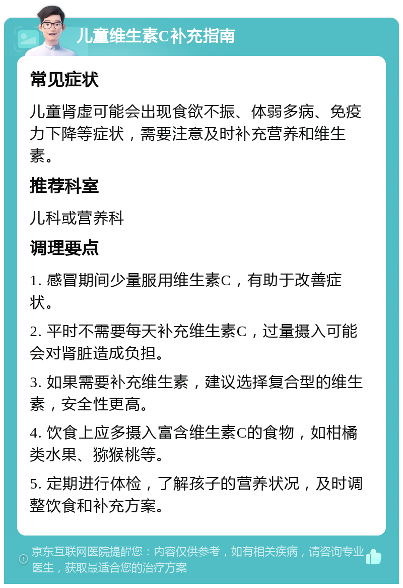 儿童维生素C补充指南 常见症状 儿童肾虚可能会出现食欲不振、体弱多病、免疫力下降等症状，需要注意及时补充营养和维生素。 推荐科室 儿科或营养科 调理要点 1. 感冒期间少量服用维生素C，有助于改善症状。 2. 平时不需要每天补充维生素C，过量摄入可能会对肾脏造成负担。 3. 如果需要补充维生素，建议选择复合型的维生素，安全性更高。 4. 饮食上应多摄入富含维生素C的食物，如柑橘类水果、猕猴桃等。 5. 定期进行体检，了解孩子的营养状况，及时调整饮食和补充方案。