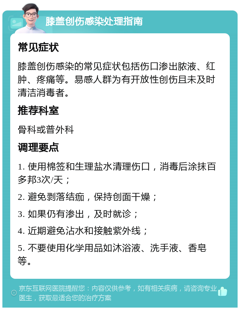 膝盖创伤感染处理指南 常见症状 膝盖创伤感染的常见症状包括伤口渗出脓液、红肿、疼痛等。易感人群为有开放性创伤且未及时清洁消毒者。 推荐科室 骨科或普外科 调理要点 1. 使用棉签和生理盐水清理伤口，消毒后涂抹百多邦3次/天； 2. 避免剥落结痂，保持创面干燥； 3. 如果仍有渗出，及时就诊； 4. 近期避免沾水和接触紫外线； 5. 不要使用化学用品如沐浴液、洗手液、香皂等。