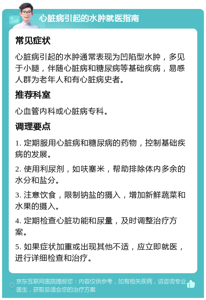 心脏病引起的水肿就医指南 常见症状 心脏病引起的水肿通常表现为凹陷型水肿，多见于小腿，伴随心脏病和糖尿病等基础疾病，易感人群为老年人和有心脏病史者。 推荐科室 心血管内科或心脏病专科。 调理要点 1. 定期服用心脏病和糖尿病的药物，控制基础疾病的发展。 2. 使用利尿剂，如呋塞米，帮助排除体内多余的水分和盐分。 3. 注意饮食，限制钠盐的摄入，增加新鲜蔬菜和水果的摄入。 4. 定期检查心脏功能和尿量，及时调整治疗方案。 5. 如果症状加重或出现其他不适，应立即就医，进行详细检查和治疗。