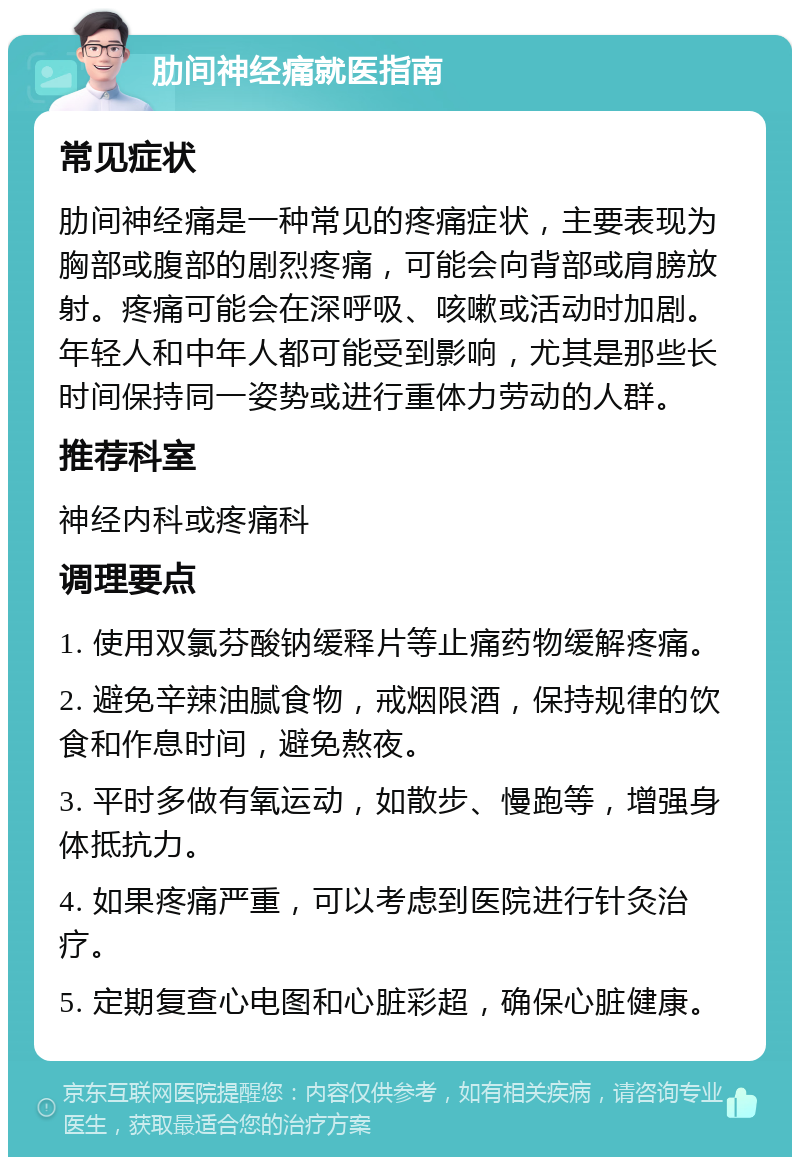 肋间神经痛就医指南 常见症状 肋间神经痛是一种常见的疼痛症状，主要表现为胸部或腹部的剧烈疼痛，可能会向背部或肩膀放射。疼痛可能会在深呼吸、咳嗽或活动时加剧。年轻人和中年人都可能受到影响，尤其是那些长时间保持同一姿势或进行重体力劳动的人群。 推荐科室 神经内科或疼痛科 调理要点 1. 使用双氯芬酸钠缓释片等止痛药物缓解疼痛。 2. 避免辛辣油腻食物，戒烟限酒，保持规律的饮食和作息时间，避免熬夜。 3. 平时多做有氧运动，如散步、慢跑等，增强身体抵抗力。 4. 如果疼痛严重，可以考虑到医院进行针灸治疗。 5. 定期复查心电图和心脏彩超，确保心脏健康。