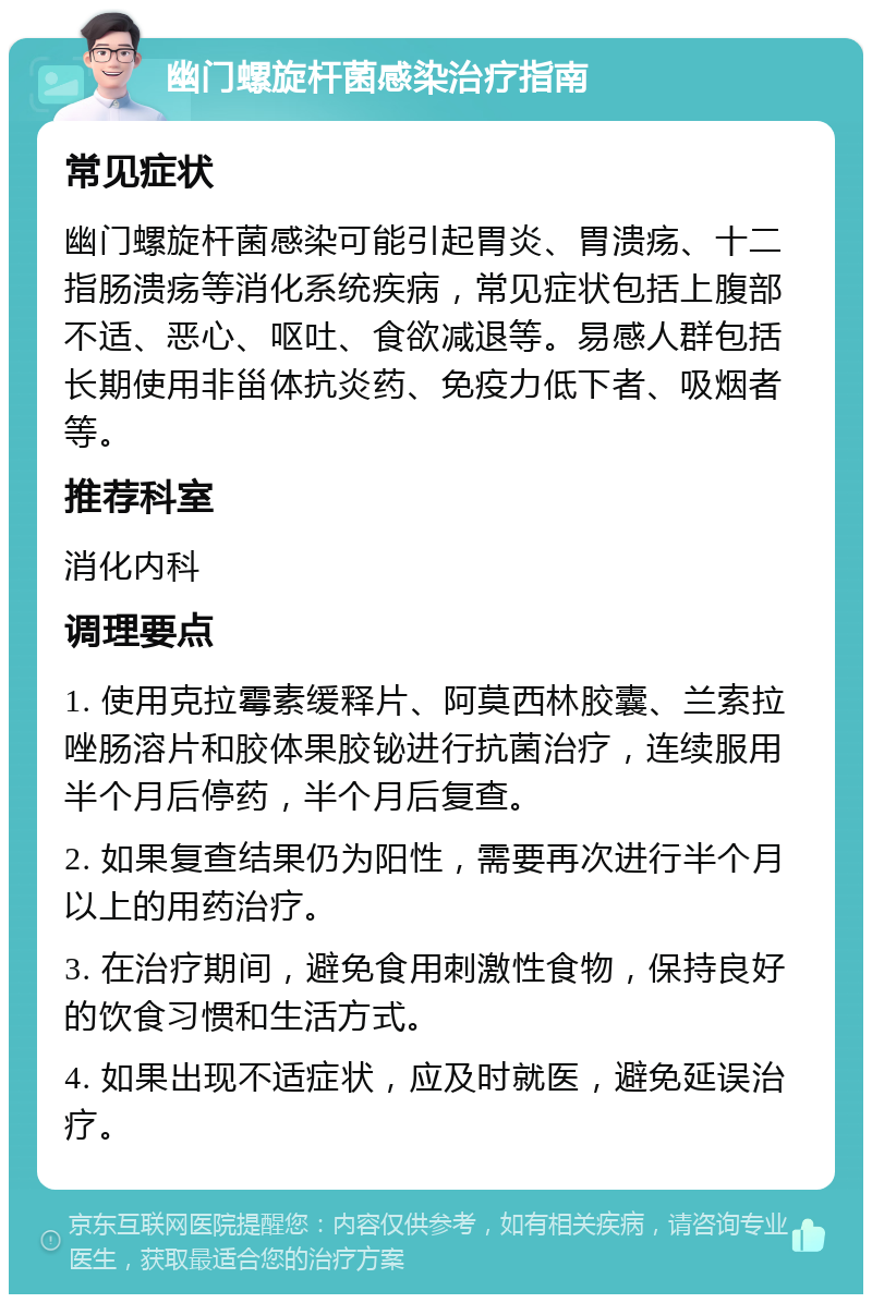 幽门螺旋杆菌感染治疗指南 常见症状 幽门螺旋杆菌感染可能引起胃炎、胃溃疡、十二指肠溃疡等消化系统疾病，常见症状包括上腹部不适、恶心、呕吐、食欲减退等。易感人群包括长期使用非甾体抗炎药、免疫力低下者、吸烟者等。 推荐科室 消化内科 调理要点 1. 使用克拉霉素缓释片、阿莫西林胶囊、兰索拉唑肠溶片和胶体果胶铋进行抗菌治疗，连续服用半个月后停药，半个月后复查。 2. 如果复查结果仍为阳性，需要再次进行半个月以上的用药治疗。 3. 在治疗期间，避免食用刺激性食物，保持良好的饮食习惯和生活方式。 4. 如果出现不适症状，应及时就医，避免延误治疗。