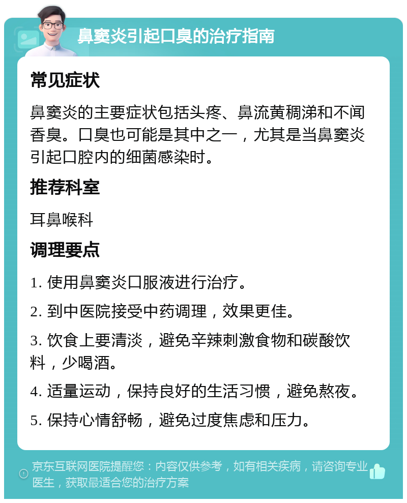 鼻窦炎引起口臭的治疗指南 常见症状 鼻窦炎的主要症状包括头疼、鼻流黄稠涕和不闻香臭。口臭也可能是其中之一，尤其是当鼻窦炎引起口腔内的细菌感染时。 推荐科室 耳鼻喉科 调理要点 1. 使用鼻窦炎口服液进行治疗。 2. 到中医院接受中药调理，效果更佳。 3. 饮食上要清淡，避免辛辣刺激食物和碳酸饮料，少喝酒。 4. 适量运动，保持良好的生活习惯，避免熬夜。 5. 保持心情舒畅，避免过度焦虑和压力。