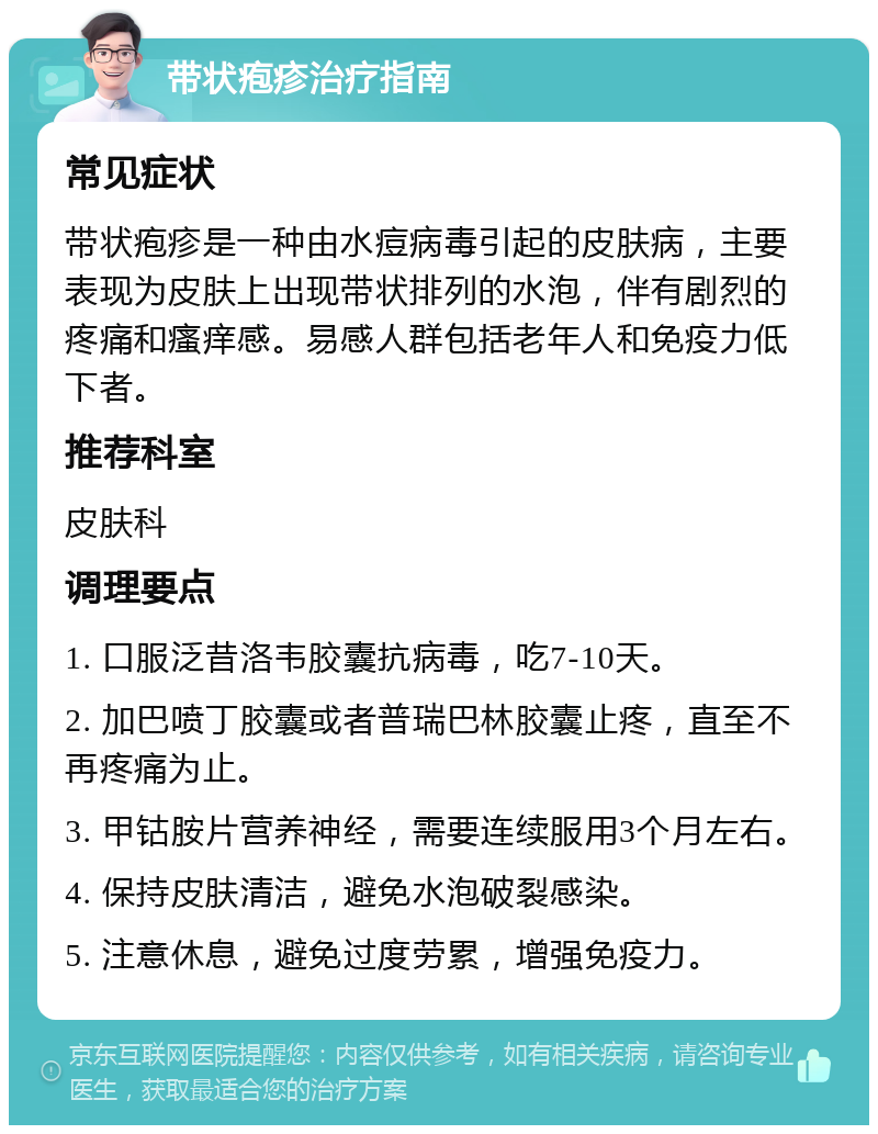 带状疱疹治疗指南 常见症状 带状疱疹是一种由水痘病毒引起的皮肤病，主要表现为皮肤上出现带状排列的水泡，伴有剧烈的疼痛和瘙痒感。易感人群包括老年人和免疫力低下者。 推荐科室 皮肤科 调理要点 1. 口服泛昔洛韦胶囊抗病毒，吃7-10天。 2. 加巴喷丁胶囊或者普瑞巴林胶囊止疼，直至不再疼痛为止。 3. 甲钴胺片营养神经，需要连续服用3个月左右。 4. 保持皮肤清洁，避免水泡破裂感染。 5. 注意休息，避免过度劳累，增强免疫力。