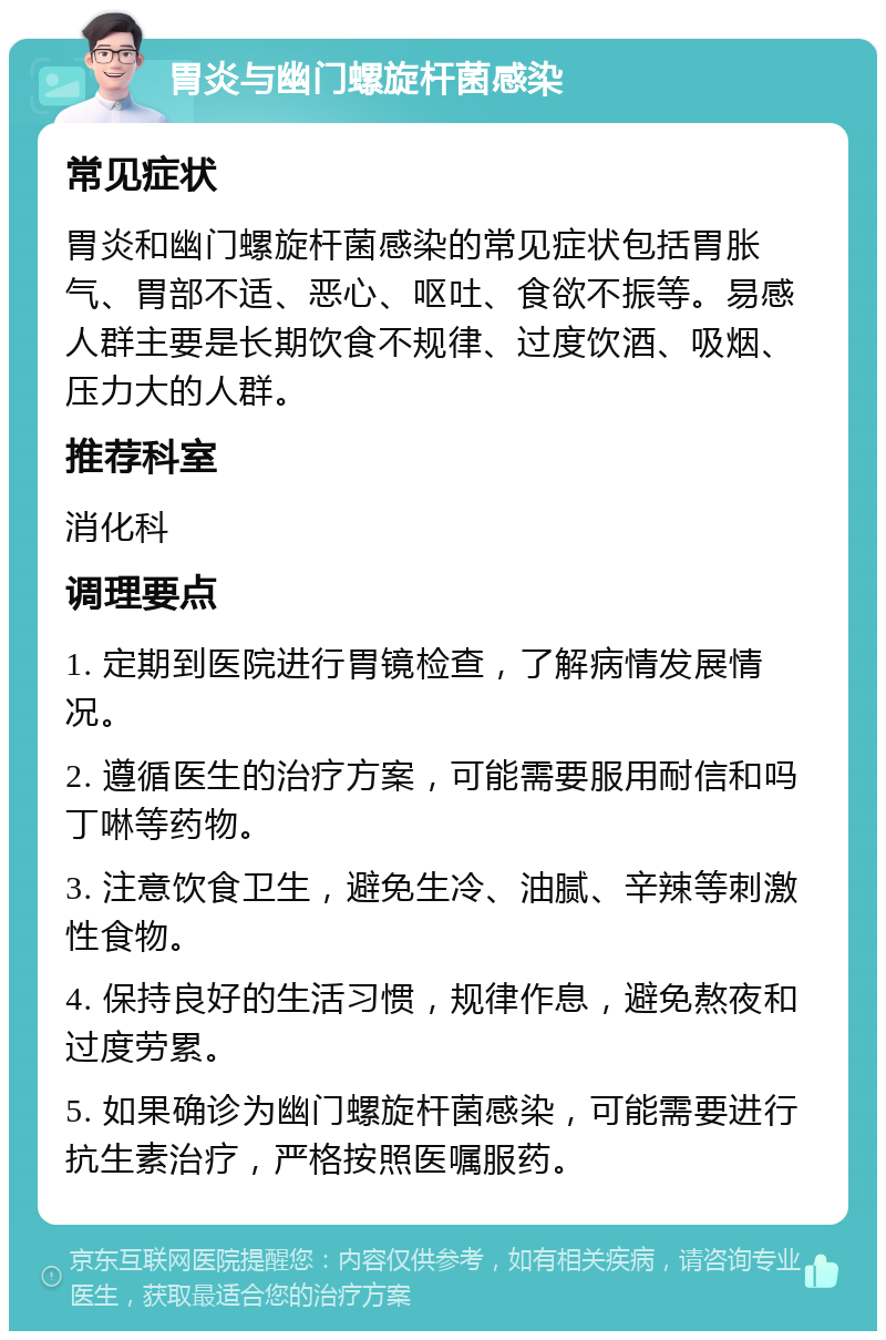 胃炎与幽门螺旋杆菌感染 常见症状 胃炎和幽门螺旋杆菌感染的常见症状包括胃胀气、胃部不适、恶心、呕吐、食欲不振等。易感人群主要是长期饮食不规律、过度饮酒、吸烟、压力大的人群。 推荐科室 消化科 调理要点 1. 定期到医院进行胃镜检查，了解病情发展情况。 2. 遵循医生的治疗方案，可能需要服用耐信和吗丁啉等药物。 3. 注意饮食卫生，避免生冷、油腻、辛辣等刺激性食物。 4. 保持良好的生活习惯，规律作息，避免熬夜和过度劳累。 5. 如果确诊为幽门螺旋杆菌感染，可能需要进行抗生素治疗，严格按照医嘱服药。