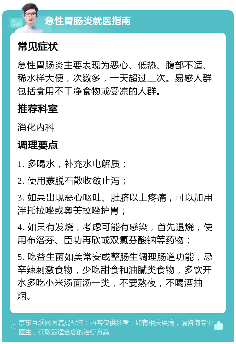 急性胃肠炎就医指南 常见症状 急性胃肠炎主要表现为恶心、低热、腹部不适、稀水样大便，次数多，一天超过三次。易感人群包括食用不干净食物或受凉的人群。 推荐科室 消化内科 调理要点 1. 多喝水，补充水电解质； 2. 使用蒙脱石散收敛止泻； 3. 如果出现恶心呕吐、肚脐以上疼痛，可以加用泮托拉唑或奥美拉唑护胃； 4. 如果有发烧，考虑可能有感染，首先退烧，使用布洛芬、臣功再欣或双氯芬酸钠等药物； 5. 吃益生菌如美常安或整肠生调理肠道功能，忌辛辣刺激食物，少吃甜食和油腻类食物，多饮开水多吃小米汤面汤一类，不要熬夜，不喝酒抽烟。