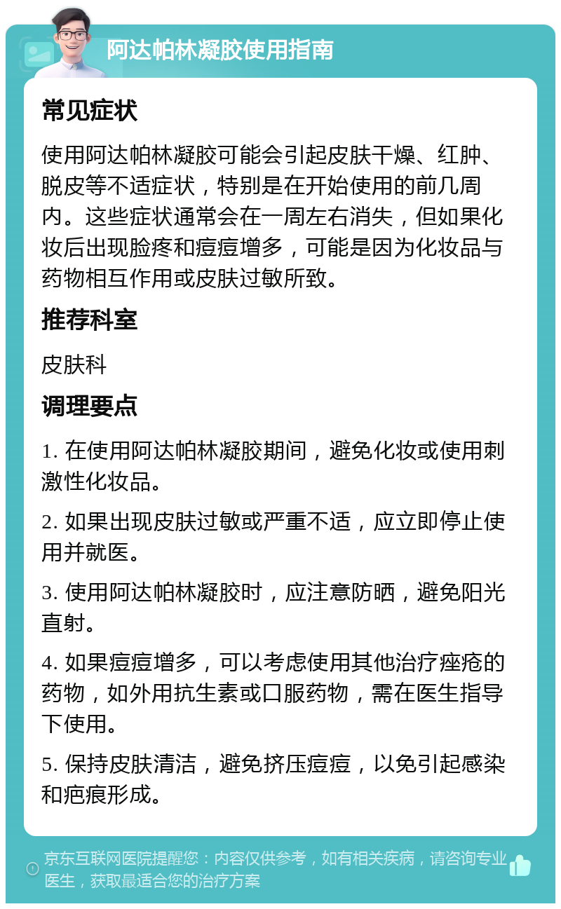 阿达帕林凝胶使用指南 常见症状 使用阿达帕林凝胶可能会引起皮肤干燥、红肿、脱皮等不适症状，特别是在开始使用的前几周内。这些症状通常会在一周左右消失，但如果化妆后出现脸疼和痘痘增多，可能是因为化妆品与药物相互作用或皮肤过敏所致。 推荐科室 皮肤科 调理要点 1. 在使用阿达帕林凝胶期间，避免化妆或使用刺激性化妆品。 2. 如果出现皮肤过敏或严重不适，应立即停止使用并就医。 3. 使用阿达帕林凝胶时，应注意防晒，避免阳光直射。 4. 如果痘痘增多，可以考虑使用其他治疗痤疮的药物，如外用抗生素或口服药物，需在医生指导下使用。 5. 保持皮肤清洁，避免挤压痘痘，以免引起感染和疤痕形成。