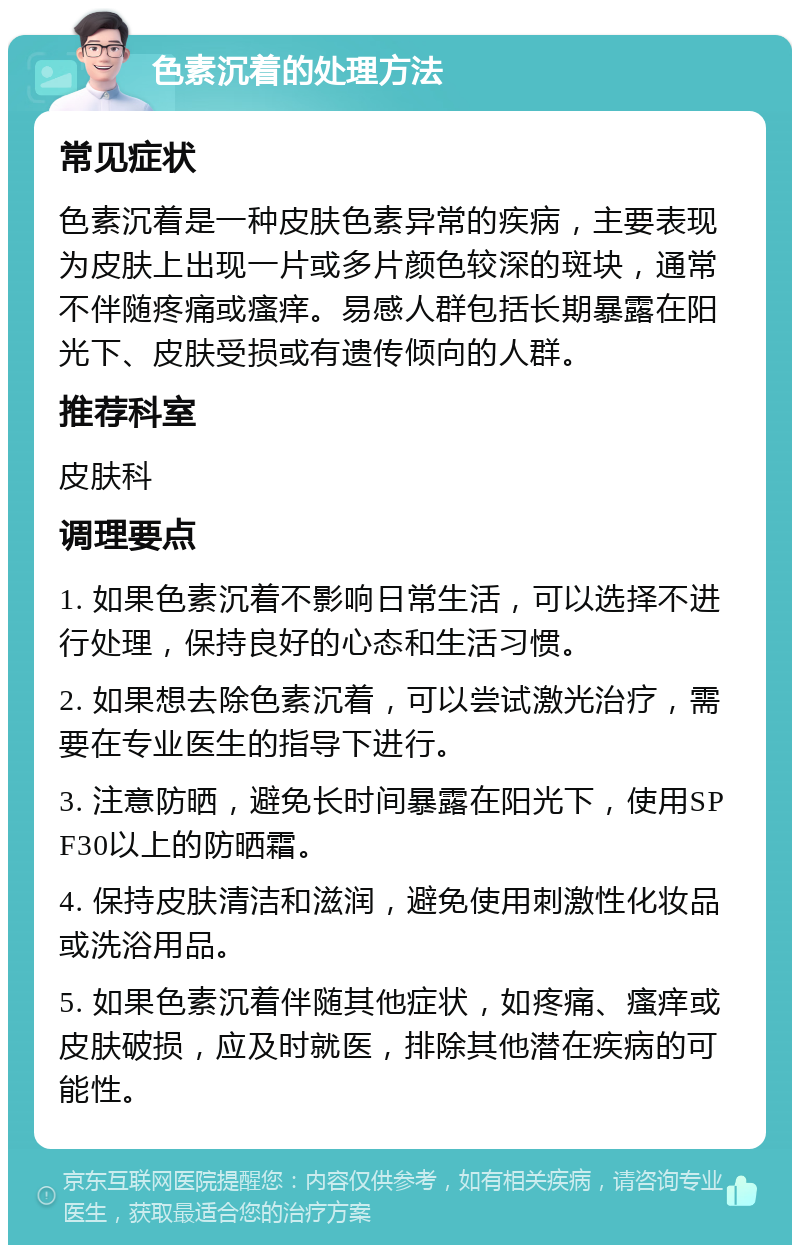 色素沉着的处理方法 常见症状 色素沉着是一种皮肤色素异常的疾病，主要表现为皮肤上出现一片或多片颜色较深的斑块，通常不伴随疼痛或瘙痒。易感人群包括长期暴露在阳光下、皮肤受损或有遗传倾向的人群。 推荐科室 皮肤科 调理要点 1. 如果色素沉着不影响日常生活，可以选择不进行处理，保持良好的心态和生活习惯。 2. 如果想去除色素沉着，可以尝试激光治疗，需要在专业医生的指导下进行。 3. 注意防晒，避免长时间暴露在阳光下，使用SPF30以上的防晒霜。 4. 保持皮肤清洁和滋润，避免使用刺激性化妆品或洗浴用品。 5. 如果色素沉着伴随其他症状，如疼痛、瘙痒或皮肤破损，应及时就医，排除其他潜在疾病的可能性。