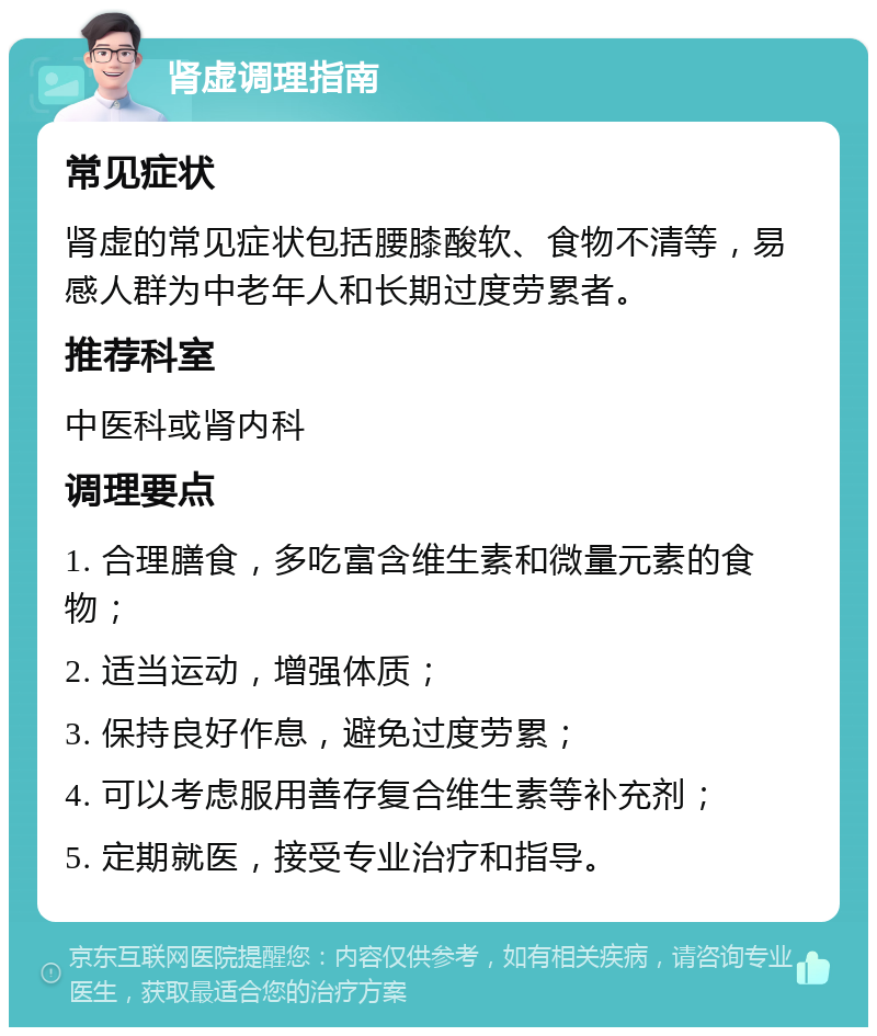 肾虚调理指南 常见症状 肾虚的常见症状包括腰膝酸软、食物不清等，易感人群为中老年人和长期过度劳累者。 推荐科室 中医科或肾内科 调理要点 1. 合理膳食，多吃富含维生素和微量元素的食物； 2. 适当运动，增强体质； 3. 保持良好作息，避免过度劳累； 4. 可以考虑服用善存复合维生素等补充剂； 5. 定期就医，接受专业治疗和指导。