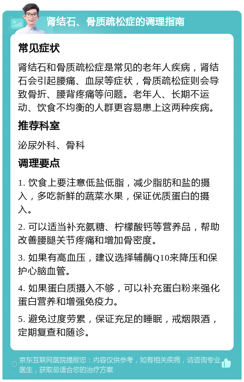 肾结石、骨质疏松症的调理指南 常见症状 肾结石和骨质疏松症是常见的老年人疾病，肾结石会引起腰痛、血尿等症状，骨质疏松症则会导致骨折、腰背疼痛等问题。老年人、长期不运动、饮食不均衡的人群更容易患上这两种疾病。 推荐科室 泌尿外科、骨科 调理要点 1. 饮食上要注意低盐低脂，减少脂肪和盐的摄入，多吃新鲜的蔬菜水果，保证优质蛋白的摄入。 2. 可以适当补充氨糖、柠檬酸钙等营养品，帮助改善腰腿关节疼痛和增加骨密度。 3. 如果有高血压，建议选择辅酶Q10来降压和保护心脑血管。 4. 如果蛋白质摄入不够，可以补充蛋白粉来强化蛋白营养和增强免疫力。 5. 避免过度劳累，保证充足的睡眠，戒烟限酒，定期复查和随诊。