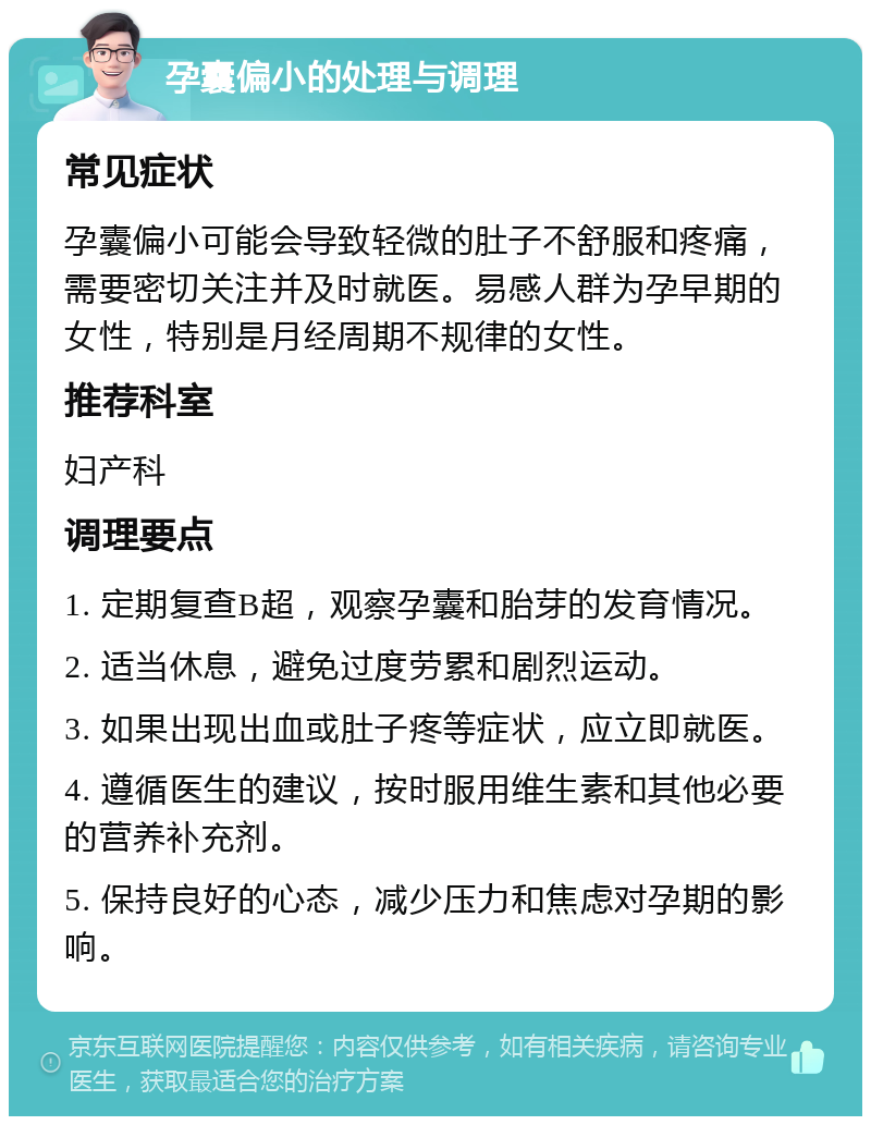 孕囊偏小的处理与调理 常见症状 孕囊偏小可能会导致轻微的肚子不舒服和疼痛，需要密切关注并及时就医。易感人群为孕早期的女性，特别是月经周期不规律的女性。 推荐科室 妇产科 调理要点 1. 定期复查B超，观察孕囊和胎芽的发育情况。 2. 适当休息，避免过度劳累和剧烈运动。 3. 如果出现出血或肚子疼等症状，应立即就医。 4. 遵循医生的建议，按时服用维生素和其他必要的营养补充剂。 5. 保持良好的心态，减少压力和焦虑对孕期的影响。