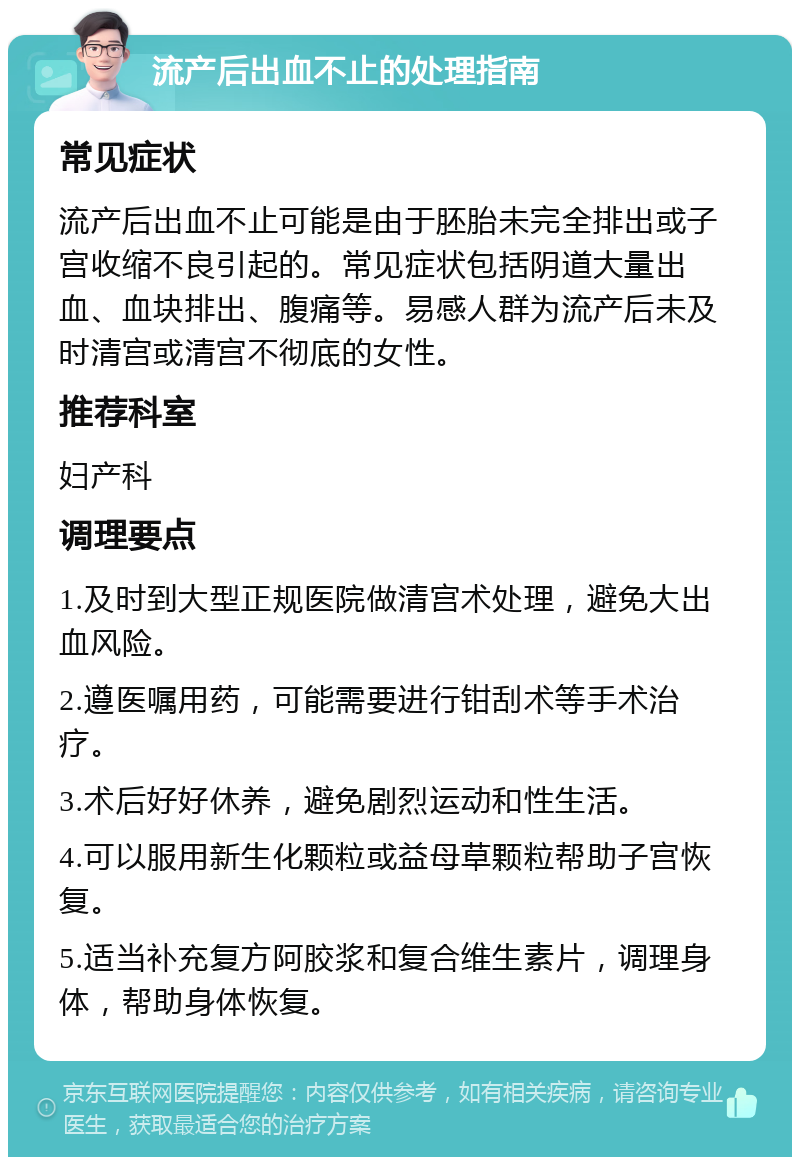 流产后出血不止的处理指南 常见症状 流产后出血不止可能是由于胚胎未完全排出或子宫收缩不良引起的。常见症状包括阴道大量出血、血块排出、腹痛等。易感人群为流产后未及时清宫或清宫不彻底的女性。 推荐科室 妇产科 调理要点 1.及时到大型正规医院做清宫术处理，避免大出血风险。 2.遵医嘱用药，可能需要进行钳刮术等手术治疗。 3.术后好好休养，避免剧烈运动和性生活。 4.可以服用新生化颗粒或益母草颗粒帮助子宫恢复。 5.适当补充复方阿胶浆和复合维生素片，调理身体，帮助身体恢复。