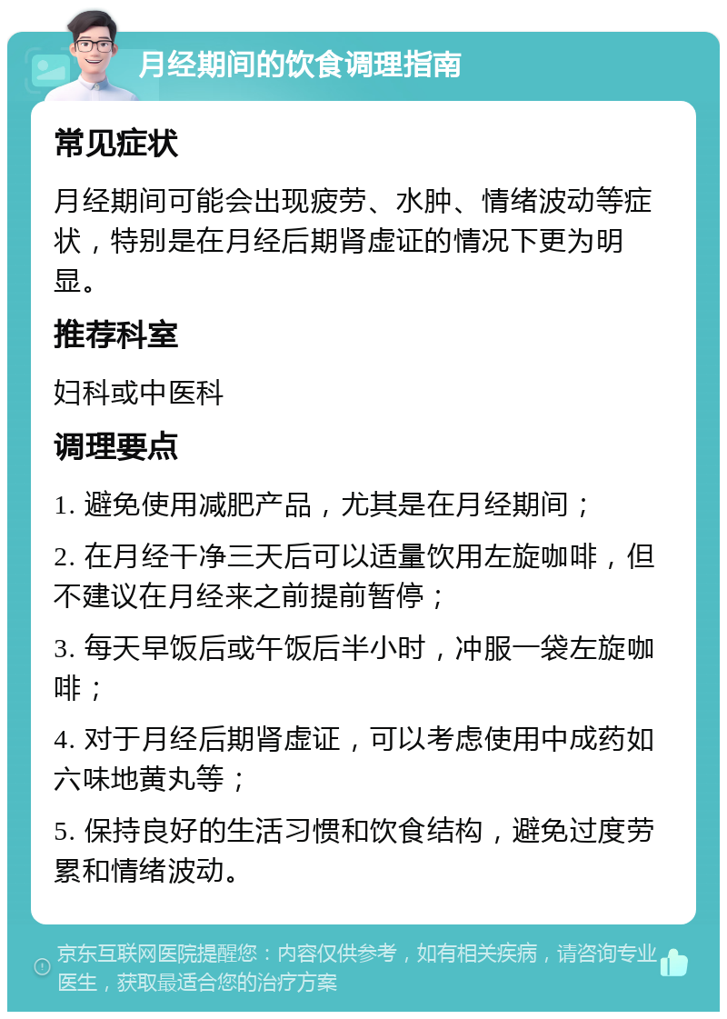 月经期间的饮食调理指南 常见症状 月经期间可能会出现疲劳、水肿、情绪波动等症状，特别是在月经后期肾虚证的情况下更为明显。 推荐科室 妇科或中医科 调理要点 1. 避免使用减肥产品，尤其是在月经期间； 2. 在月经干净三天后可以适量饮用左旋咖啡，但不建议在月经来之前提前暂停； 3. 每天早饭后或午饭后半小时，冲服一袋左旋咖啡； 4. 对于月经后期肾虚证，可以考虑使用中成药如六味地黄丸等； 5. 保持良好的生活习惯和饮食结构，避免过度劳累和情绪波动。