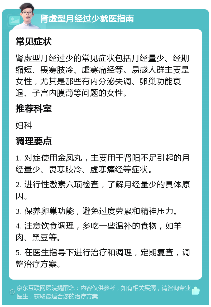 肾虚型月经过少就医指南 常见症状 肾虚型月经过少的常见症状包括月经量少、经期缩短、畏寒肢冷、虚寒痛经等。易感人群主要是女性，尤其是那些有内分泌失调、卵巢功能衰退、子宫内膜薄等问题的女性。 推荐科室 妇科 调理要点 1. 对症使用金凤丸，主要用于肾阳不足引起的月经量少、畏寒肢冷、虚寒痛经等症状。 2. 进行性激素六项检查，了解月经量少的具体原因。 3. 保养卵巢功能，避免过度劳累和精神压力。 4. 注意饮食调理，多吃一些温补的食物，如羊肉、黑豆等。 5. 在医生指导下进行治疗和调理，定期复查，调整治疗方案。