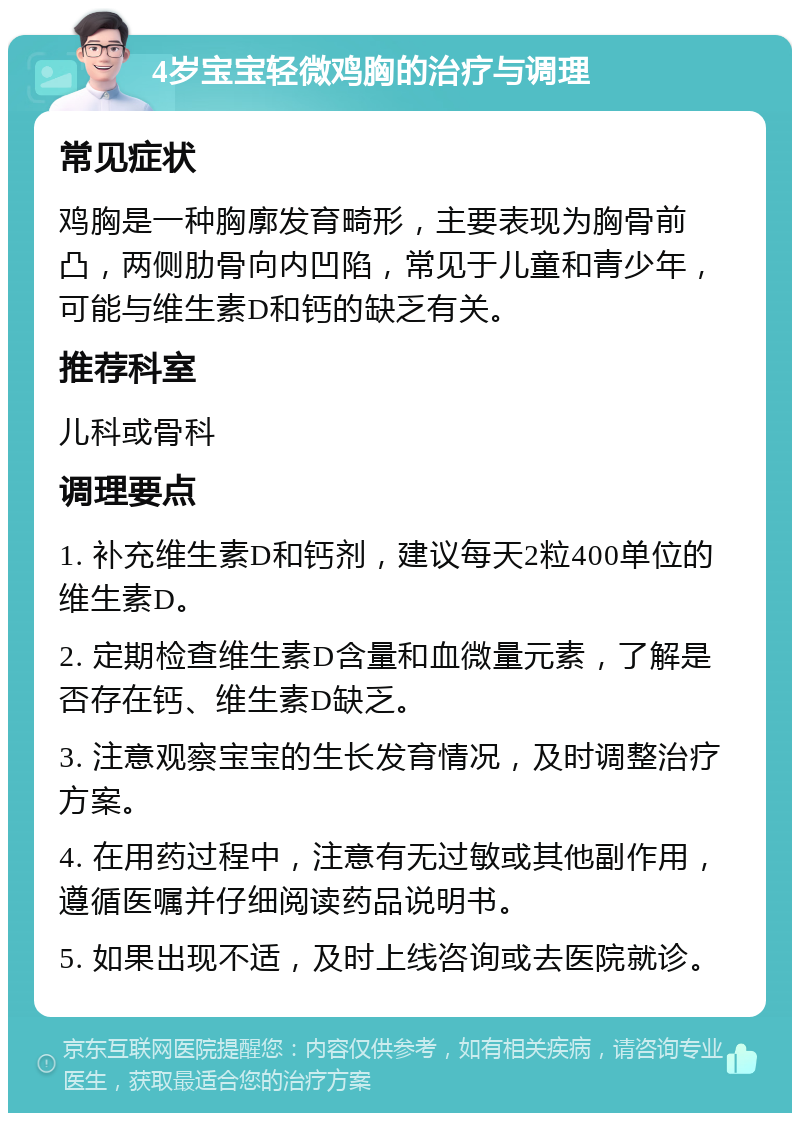 4岁宝宝轻微鸡胸的治疗与调理 常见症状 鸡胸是一种胸廓发育畸形，主要表现为胸骨前凸，两侧肋骨向内凹陷，常见于儿童和青少年，可能与维生素D和钙的缺乏有关。 推荐科室 儿科或骨科 调理要点 1. 补充维生素D和钙剂，建议每天2粒400单位的维生素D。 2. 定期检查维生素D含量和血微量元素，了解是否存在钙、维生素D缺乏。 3. 注意观察宝宝的生长发育情况，及时调整治疗方案。 4. 在用药过程中，注意有无过敏或其他副作用，遵循医嘱并仔细阅读药品说明书。 5. 如果出现不适，及时上线咨询或去医院就诊。