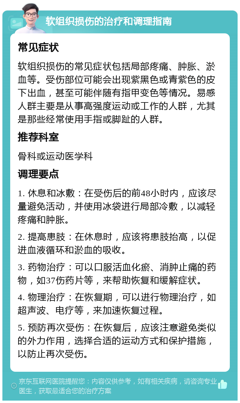 软组织损伤的治疗和调理指南 常见症状 软组织损伤的常见症状包括局部疼痛、肿胀、淤血等。受伤部位可能会出现紫黑色或青紫色的皮下出血，甚至可能伴随有指甲变色等情况。易感人群主要是从事高强度运动或工作的人群，尤其是那些经常使用手指或脚趾的人群。 推荐科室 骨科或运动医学科 调理要点 1. 休息和冰敷：在受伤后的前48小时内，应该尽量避免活动，并使用冰袋进行局部冷敷，以减轻疼痛和肿胀。 2. 提高患肢：在休息时，应该将患肢抬高，以促进血液循环和淤血的吸收。 3. 药物治疗：可以口服活血化瘀、消肿止痛的药物，如37伤药片等，来帮助恢复和缓解症状。 4. 物理治疗：在恢复期，可以进行物理治疗，如超声波、电疗等，来加速恢复过程。 5. 预防再次受伤：在恢复后，应该注意避免类似的外力作用，选择合适的运动方式和保护措施，以防止再次受伤。