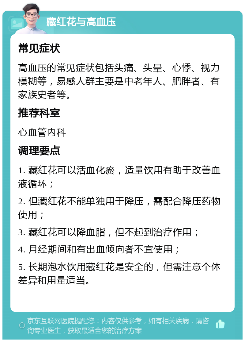 藏红花与高血压 常见症状 高血压的常见症状包括头痛、头晕、心悸、视力模糊等，易感人群主要是中老年人、肥胖者、有家族史者等。 推荐科室 心血管内科 调理要点 1. 藏红花可以活血化瘀，适量饮用有助于改善血液循环； 2. 但藏红花不能单独用于降压，需配合降压药物使用； 3. 藏红花可以降血脂，但不起到治疗作用； 4. 月经期间和有出血倾向者不宜使用； 5. 长期泡水饮用藏红花是安全的，但需注意个体差异和用量适当。