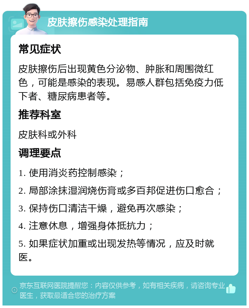 皮肤擦伤感染处理指南 常见症状 皮肤擦伤后出现黄色分泌物、肿胀和周围微红色，可能是感染的表现。易感人群包括免疫力低下者、糖尿病患者等。 推荐科室 皮肤科或外科 调理要点 1. 使用消炎药控制感染； 2. 局部涂抹湿润烧伤膏或多百邦促进伤口愈合； 3. 保持伤口清洁干燥，避免再次感染； 4. 注意休息，增强身体抵抗力； 5. 如果症状加重或出现发热等情况，应及时就医。