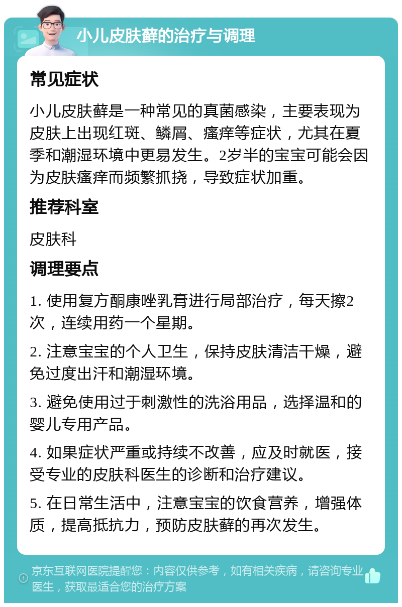 小儿皮肤藓的治疗与调理 常见症状 小儿皮肤藓是一种常见的真菌感染，主要表现为皮肤上出现红斑、鳞屑、瘙痒等症状，尤其在夏季和潮湿环境中更易发生。2岁半的宝宝可能会因为皮肤瘙痒而频繁抓挠，导致症状加重。 推荐科室 皮肤科 调理要点 1. 使用复方酮康唑乳膏进行局部治疗，每天擦2次，连续用药一个星期。 2. 注意宝宝的个人卫生，保持皮肤清洁干燥，避免过度出汗和潮湿环境。 3. 避免使用过于刺激性的洗浴用品，选择温和的婴儿专用产品。 4. 如果症状严重或持续不改善，应及时就医，接受专业的皮肤科医生的诊断和治疗建议。 5. 在日常生活中，注意宝宝的饮食营养，增强体质，提高抵抗力，预防皮肤藓的再次发生。