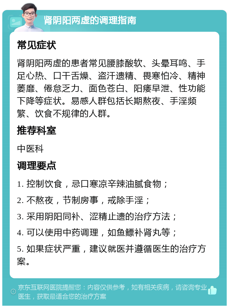 肾阴阳两虚的调理指南 常见症状 肾阴阳两虚的患者常见腰膝酸软、头晕耳鸣、手足心热、口干舌燥、盗汗遗精、畏寒怕冷、精神萎靡、倦怠乏力、面色苍白、阳痿早泄、性功能下降等症状。易感人群包括长期熬夜、手淫频繁、饮食不规律的人群。 推荐科室 中医科 调理要点 1. 控制饮食，忌口寒凉辛辣油腻食物； 2. 不熬夜，节制房事，戒除手淫； 3. 采用阴阳同补、涩精止遗的治疗方法； 4. 可以使用中药调理，如鱼鳔补肾丸等； 5. 如果症状严重，建议就医并遵循医生的治疗方案。