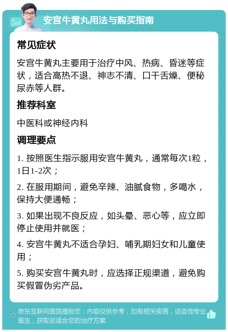 安宫牛黄丸用法与购买指南 常见症状 安宫牛黄丸主要用于治疗中风、热病、昏迷等症状，适合高热不退、神志不清、口干舌燥、便秘尿赤等人群。 推荐科室 中医科或神经内科 调理要点 1. 按照医生指示服用安宫牛黄丸，通常每次1粒，1日1-2次； 2. 在服用期间，避免辛辣、油腻食物，多喝水，保持大便通畅； 3. 如果出现不良反应，如头晕、恶心等，应立即停止使用并就医； 4. 安宫牛黄丸不适合孕妇、哺乳期妇女和儿童使用； 5. 购买安宫牛黄丸时，应选择正规渠道，避免购买假冒伪劣产品。