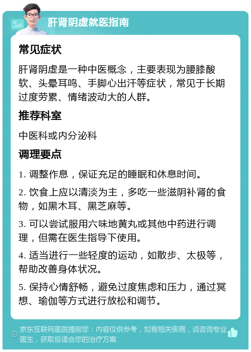 肝肾阴虚就医指南 常见症状 肝肾阴虚是一种中医概念，主要表现为腰膝酸软、头晕耳鸣、手脚心出汗等症状，常见于长期过度劳累、情绪波动大的人群。 推荐科室 中医科或内分泌科 调理要点 1. 调整作息，保证充足的睡眠和休息时间。 2. 饮食上应以清淡为主，多吃一些滋阴补肾的食物，如黑木耳、黑芝麻等。 3. 可以尝试服用六味地黄丸或其他中药进行调理，但需在医生指导下使用。 4. 适当进行一些轻度的运动，如散步、太极等，帮助改善身体状况。 5. 保持心情舒畅，避免过度焦虑和压力，通过冥想、瑜伽等方式进行放松和调节。