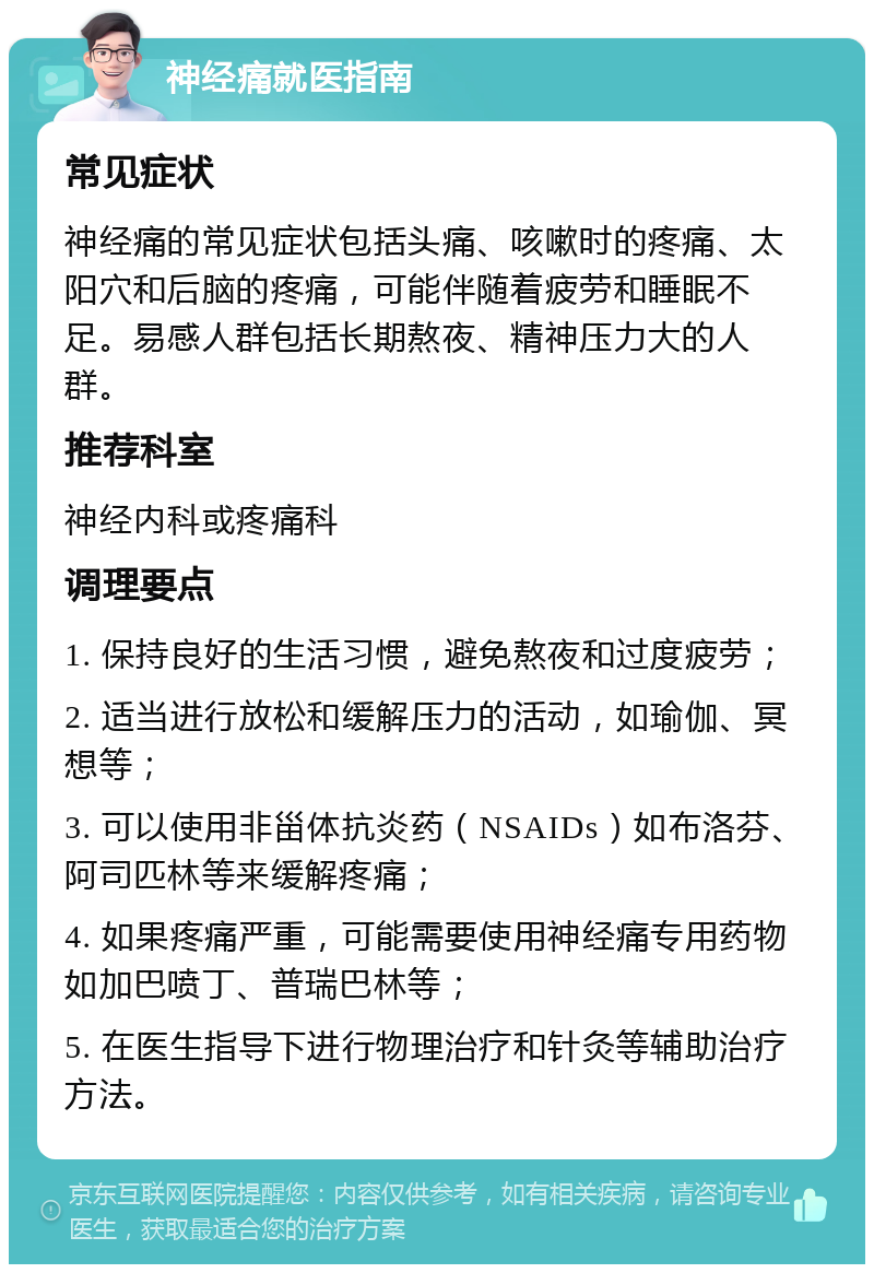 神经痛就医指南 常见症状 神经痛的常见症状包括头痛、咳嗽时的疼痛、太阳穴和后脑的疼痛，可能伴随着疲劳和睡眠不足。易感人群包括长期熬夜、精神压力大的人群。 推荐科室 神经内科或疼痛科 调理要点 1. 保持良好的生活习惯，避免熬夜和过度疲劳； 2. 适当进行放松和缓解压力的活动，如瑜伽、冥想等； 3. 可以使用非甾体抗炎药（NSAIDs）如布洛芬、阿司匹林等来缓解疼痛； 4. 如果疼痛严重，可能需要使用神经痛专用药物如加巴喷丁、普瑞巴林等； 5. 在医生指导下进行物理治疗和针灸等辅助治疗方法。