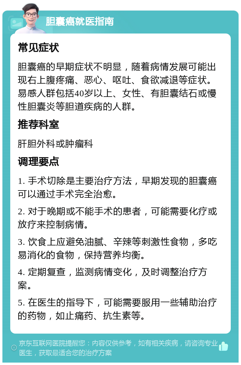 胆囊癌就医指南 常见症状 胆囊癌的早期症状不明显，随着病情发展可能出现右上腹疼痛、恶心、呕吐、食欲减退等症状。易感人群包括40岁以上、女性、有胆囊结石或慢性胆囊炎等胆道疾病的人群。 推荐科室 肝胆外科或肿瘤科 调理要点 1. 手术切除是主要治疗方法，早期发现的胆囊癌可以通过手术完全治愈。 2. 对于晚期或不能手术的患者，可能需要化疗或放疗来控制病情。 3. 饮食上应避免油腻、辛辣等刺激性食物，多吃易消化的食物，保持营养均衡。 4. 定期复查，监测病情变化，及时调整治疗方案。 5. 在医生的指导下，可能需要服用一些辅助治疗的药物，如止痛药、抗生素等。