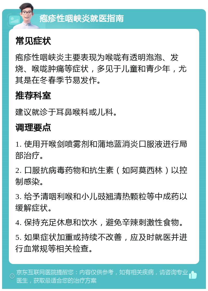 疱疹性咽峡炎就医指南 常见症状 疱疹性咽峡炎主要表现为喉咙有透明泡泡、发烧、喉咙肿痛等症状，多见于儿童和青少年，尤其是在冬春季节易发作。 推荐科室 建议就诊于耳鼻喉科或儿科。 调理要点 1. 使用开喉剑喷雾剂和蒲地蓝消炎口服液进行局部治疗。 2. 口服抗病毒药物和抗生素（如阿莫西林）以控制感染。 3. 给予清咽利喉和小儿豉翘清热颗粒等中成药以缓解症状。 4. 保持充足休息和饮水，避免辛辣刺激性食物。 5. 如果症状加重或持续不改善，应及时就医并进行血常规等相关检查。