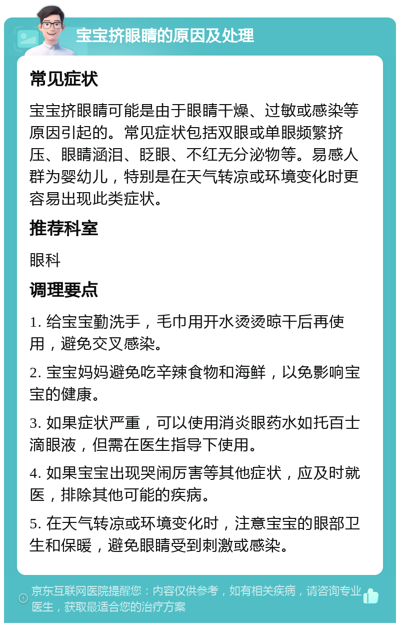 宝宝挤眼睛的原因及处理 常见症状 宝宝挤眼睛可能是由于眼睛干燥、过敏或感染等原因引起的。常见症状包括双眼或单眼频繁挤压、眼睛涵泪、眨眼、不红无分泌物等。易感人群为婴幼儿，特别是在天气转凉或环境变化时更容易出现此类症状。 推荐科室 眼科 调理要点 1. 给宝宝勤洗手，毛巾用开水烫烫晾干后再使用，避免交叉感染。 2. 宝宝妈妈避免吃辛辣食物和海鲜，以免影响宝宝的健康。 3. 如果症状严重，可以使用消炎眼药水如托百士滴眼液，但需在医生指导下使用。 4. 如果宝宝出现哭闹厉害等其他症状，应及时就医，排除其他可能的疾病。 5. 在天气转凉或环境变化时，注意宝宝的眼部卫生和保暖，避免眼睛受到刺激或感染。