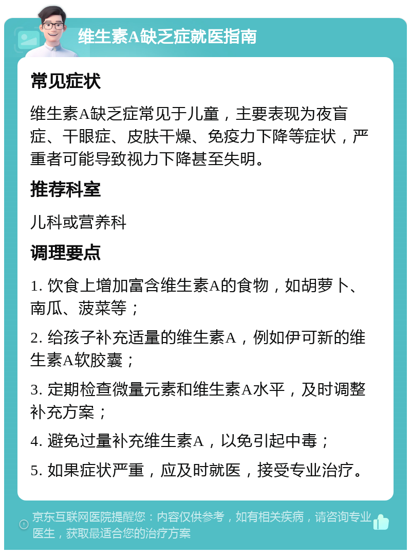 维生素A缺乏症就医指南 常见症状 维生素A缺乏症常见于儿童，主要表现为夜盲症、干眼症、皮肤干燥、免疫力下降等症状，严重者可能导致视力下降甚至失明。 推荐科室 儿科或营养科 调理要点 1. 饮食上增加富含维生素A的食物，如胡萝卜、南瓜、菠菜等； 2. 给孩子补充适量的维生素A，例如伊可新的维生素A软胶囊； 3. 定期检查微量元素和维生素A水平，及时调整补充方案； 4. 避免过量补充维生素A，以免引起中毒； 5. 如果症状严重，应及时就医，接受专业治疗。