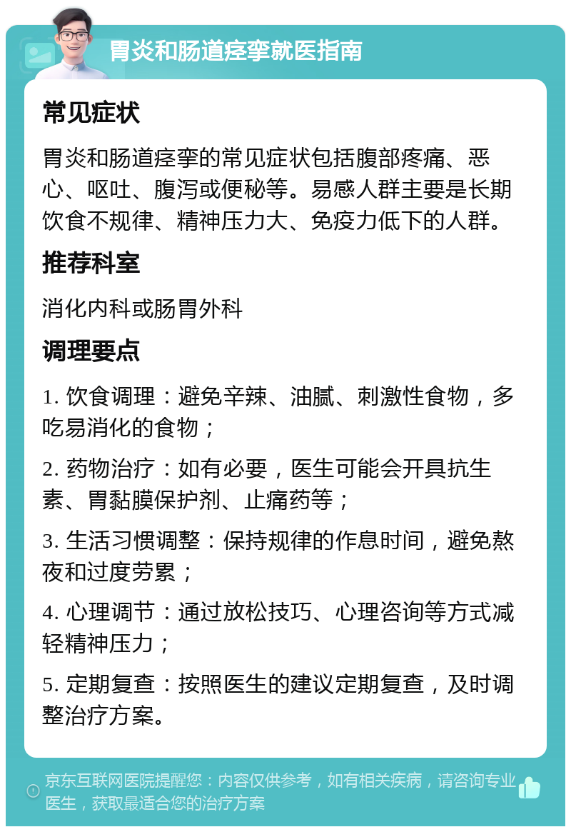 胃炎和肠道痉挛就医指南 常见症状 胃炎和肠道痉挛的常见症状包括腹部疼痛、恶心、呕吐、腹泻或便秘等。易感人群主要是长期饮食不规律、精神压力大、免疫力低下的人群。 推荐科室 消化内科或肠胃外科 调理要点 1. 饮食调理：避免辛辣、油腻、刺激性食物，多吃易消化的食物； 2. 药物治疗：如有必要，医生可能会开具抗生素、胃黏膜保护剂、止痛药等； 3. 生活习惯调整：保持规律的作息时间，避免熬夜和过度劳累； 4. 心理调节：通过放松技巧、心理咨询等方式减轻精神压力； 5. 定期复查：按照医生的建议定期复查，及时调整治疗方案。