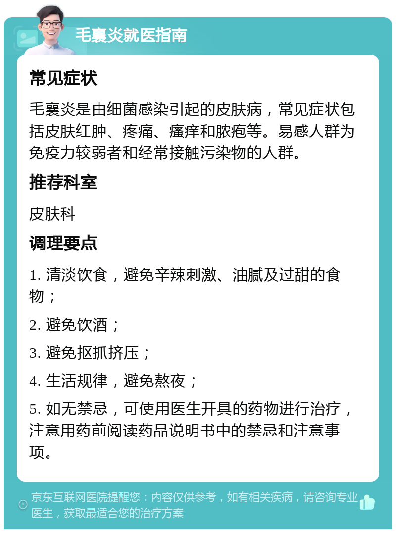 毛襄炎就医指南 常见症状 毛襄炎是由细菌感染引起的皮肤病，常见症状包括皮肤红肿、疼痛、瘙痒和脓疱等。易感人群为免疫力较弱者和经常接触污染物的人群。 推荐科室 皮肤科 调理要点 1. 清淡饮食，避免辛辣刺激、油腻及过甜的食物； 2. 避免饮酒； 3. 避免抠抓挤压； 4. 生活规律，避免熬夜； 5. 如无禁忌，可使用医生开具的药物进行治疗，注意用药前阅读药品说明书中的禁忌和注意事项。