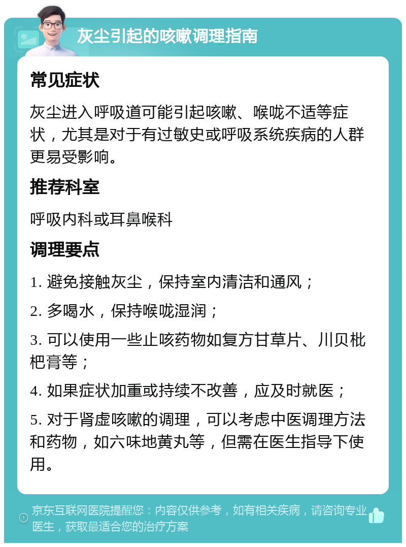 灰尘引起的咳嗽调理指南 常见症状 灰尘进入呼吸道可能引起咳嗽、喉咙不适等症状，尤其是对于有过敏史或呼吸系统疾病的人群更易受影响。 推荐科室 呼吸内科或耳鼻喉科 调理要点 1. 避免接触灰尘，保持室内清洁和通风； 2. 多喝水，保持喉咙湿润； 3. 可以使用一些止咳药物如复方甘草片、川贝枇杷膏等； 4. 如果症状加重或持续不改善，应及时就医； 5. 对于肾虚咳嗽的调理，可以考虑中医调理方法和药物，如六味地黄丸等，但需在医生指导下使用。