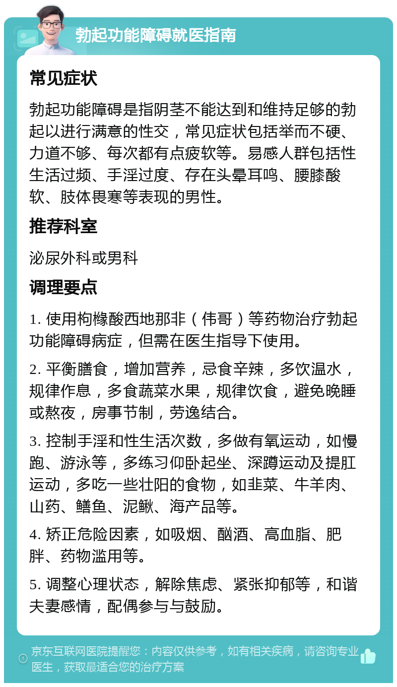 勃起功能障碍就医指南 常见症状 勃起功能障碍是指阴茎不能达到和维持足够的勃起以进行满意的性交，常见症状包括举而不硬、力道不够、每次都有点疲软等。易感人群包括性生活过频、手淫过度、存在头晕耳鸣、腰膝酸软、肢体畏寒等表现的男性。 推荐科室 泌尿外科或男科 调理要点 1. 使用枸橼酸西地那非（伟哥）等药物治疗勃起功能障碍病症，但需在医生指导下使用。 2. 平衡膳食，增加营养，忌食辛辣，多饮温水，规律作息，多食蔬菜水果，规律饮食，避免晚睡或熬夜，房事节制，劳逸结合。 3. 控制手淫和性生活次数，多做有氧运动，如慢跑、游泳等，多练习仰卧起坐、深蹲运动及提肛运动，多吃一些壮阳的食物，如韭菜、牛羊肉、山药、鳝鱼、泥鳅、海产品等。 4. 矫正危险因素，如吸烟、酗酒、高血脂、肥胖、药物滥用等。 5. 调整心理状态，解除焦虑、紧张抑郁等，和谐夫妻感情，配偶参与与鼓励。