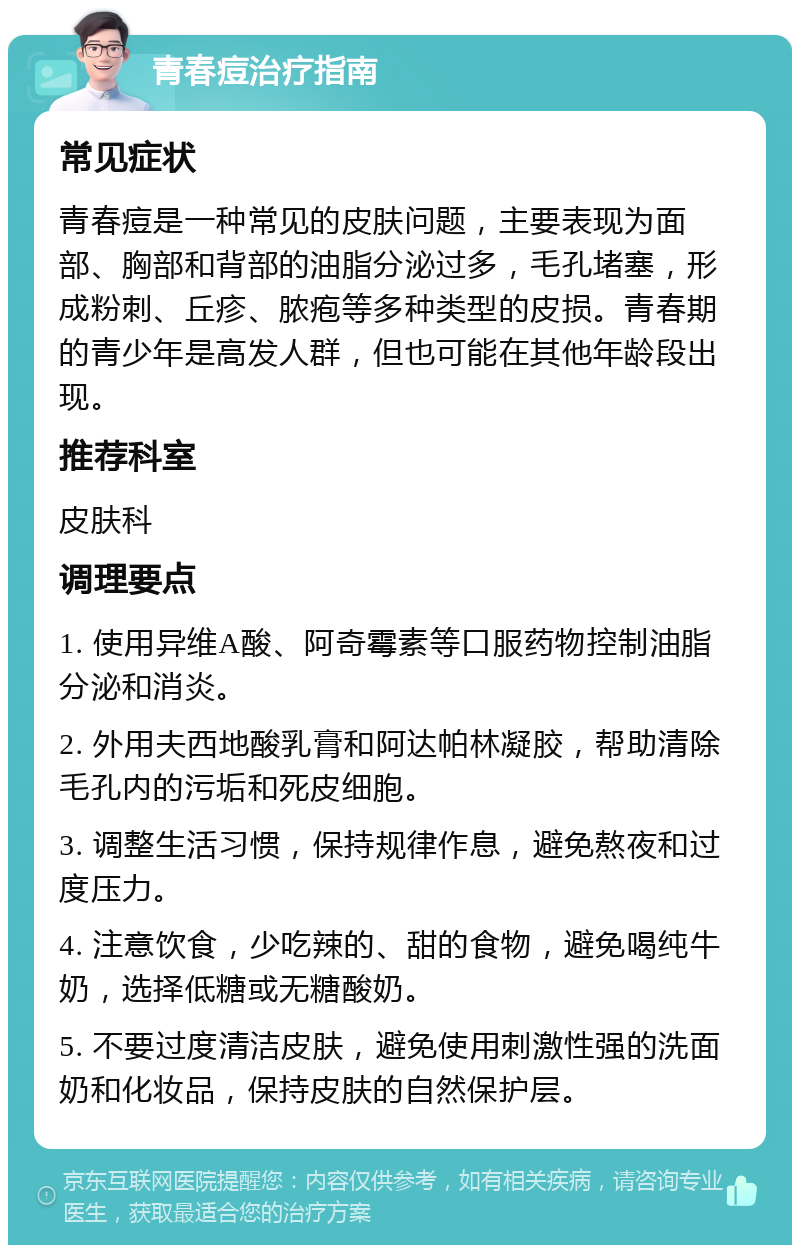 青春痘治疗指南 常见症状 青春痘是一种常见的皮肤问题，主要表现为面部、胸部和背部的油脂分泌过多，毛孔堵塞，形成粉刺、丘疹、脓疱等多种类型的皮损。青春期的青少年是高发人群，但也可能在其他年龄段出现。 推荐科室 皮肤科 调理要点 1. 使用异维A酸、阿奇霉素等口服药物控制油脂分泌和消炎。 2. 外用夫西地酸乳膏和阿达帕林凝胶，帮助清除毛孔内的污垢和死皮细胞。 3. 调整生活习惯，保持规律作息，避免熬夜和过度压力。 4. 注意饮食，少吃辣的、甜的食物，避免喝纯牛奶，选择低糖或无糖酸奶。 5. 不要过度清洁皮肤，避免使用刺激性强的洗面奶和化妆品，保持皮肤的自然保护层。