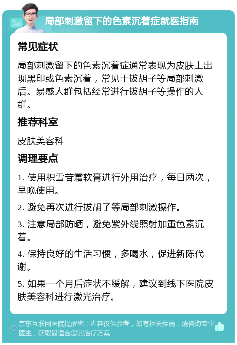 局部刺激留下的色素沉着症就医指南 常见症状 局部刺激留下的色素沉着症通常表现为皮肤上出现黑印或色素沉着，常见于拔胡子等局部刺激后。易感人群包括经常进行拔胡子等操作的人群。 推荐科室 皮肤美容科 调理要点 1. 使用积雪苷霜软膏进行外用治疗，每日两次，早晚使用。 2. 避免再次进行拔胡子等局部刺激操作。 3. 注意局部防晒，避免紫外线照射加重色素沉着。 4. 保持良好的生活习惯，多喝水，促进新陈代谢。 5. 如果一个月后症状不缓解，建议到线下医院皮肤美容科进行激光治疗。