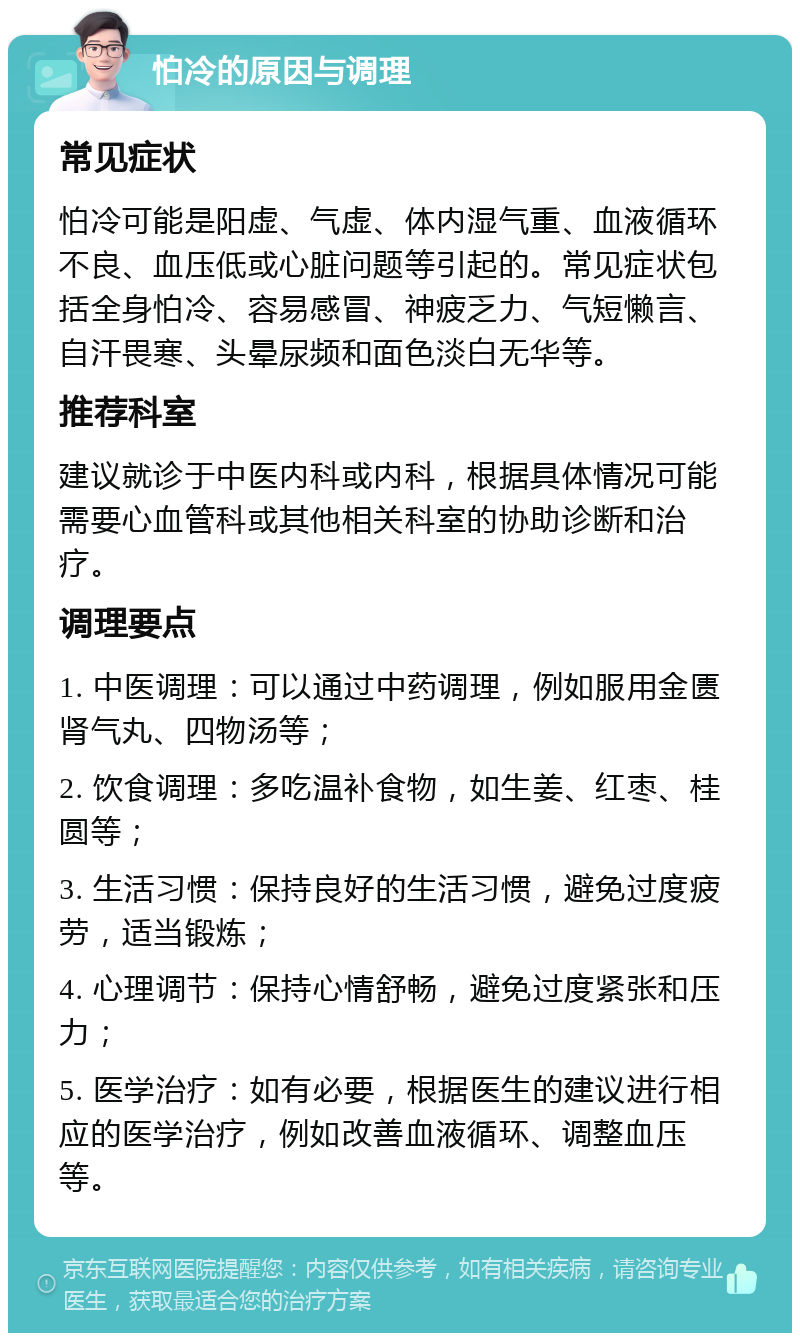 怕冷的原因与调理 常见症状 怕冷可能是阳虚、气虚、体内湿气重、血液循环不良、血压低或心脏问题等引起的。常见症状包括全身怕冷、容易感冒、神疲乏力、气短懒言、自汗畏寒、头晕尿频和面色淡白无华等。 推荐科室 建议就诊于中医内科或内科，根据具体情况可能需要心血管科或其他相关科室的协助诊断和治疗。 调理要点 1. 中医调理：可以通过中药调理，例如服用金匮肾气丸、四物汤等； 2. 饮食调理：多吃温补食物，如生姜、红枣、桂圆等； 3. 生活习惯：保持良好的生活习惯，避免过度疲劳，适当锻炼； 4. 心理调节：保持心情舒畅，避免过度紧张和压力； 5. 医学治疗：如有必要，根据医生的建议进行相应的医学治疗，例如改善血液循环、调整血压等。