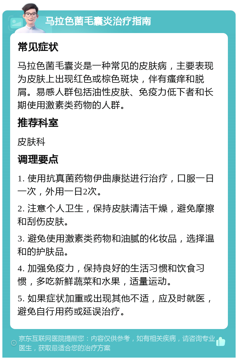 马拉色菌毛囊炎治疗指南 常见症状 马拉色菌毛囊炎是一种常见的皮肤病，主要表现为皮肤上出现红色或棕色斑块，伴有瘙痒和脱屑。易感人群包括油性皮肤、免疫力低下者和长期使用激素类药物的人群。 推荐科室 皮肤科 调理要点 1. 使用抗真菌药物伊曲康挞进行治疗，口服一日一次，外用一日2次。 2. 注意个人卫生，保持皮肤清洁干燥，避免摩擦和刮伤皮肤。 3. 避免使用激素类药物和油腻的化妆品，选择温和的护肤品。 4. 加强免疫力，保持良好的生活习惯和饮食习惯，多吃新鲜蔬菜和水果，适量运动。 5. 如果症状加重或出现其他不适，应及时就医，避免自行用药或延误治疗。