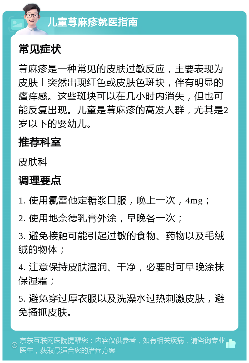 儿童荨麻疹就医指南 常见症状 荨麻疹是一种常见的皮肤过敏反应，主要表现为皮肤上突然出现红色或皮肤色斑块，伴有明显的瘙痒感。这些斑块可以在几小时内消失，但也可能反复出现。儿童是荨麻疹的高发人群，尤其是2岁以下的婴幼儿。 推荐科室 皮肤科 调理要点 1. 使用氯雷他定糖浆口服，晚上一次，4mg； 2. 使用地奈德乳膏外涂，早晚各一次； 3. 避免接触可能引起过敏的食物、药物以及毛绒绒的物体； 4. 注意保持皮肤湿润、干净，必要时可早晚涂抹保湿霜； 5. 避免穿过厚衣服以及洗澡水过热刺激皮肤，避免搔抓皮肤。