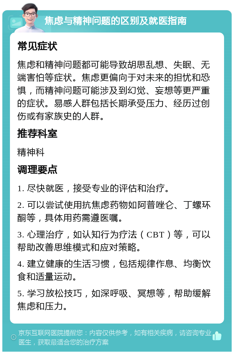 焦虑与精神问题的区别及就医指南 常见症状 焦虑和精神问题都可能导致胡思乱想、失眠、无端害怕等症状。焦虑更偏向于对未来的担忧和恐惧，而精神问题可能涉及到幻觉、妄想等更严重的症状。易感人群包括长期承受压力、经历过创伤或有家族史的人群。 推荐科室 精神科 调理要点 1. 尽快就医，接受专业的评估和治疗。 2. 可以尝试使用抗焦虑药物如阿普唑仑、丁螺环酮等，具体用药需遵医嘱。 3. 心理治疗，如认知行为疗法（CBT）等，可以帮助改善思维模式和应对策略。 4. 建立健康的生活习惯，包括规律作息、均衡饮食和适量运动。 5. 学习放松技巧，如深呼吸、冥想等，帮助缓解焦虑和压力。